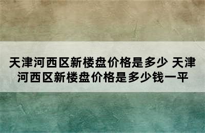 天津河西区新楼盘价格是多少 天津河西区新楼盘价格是多少钱一平